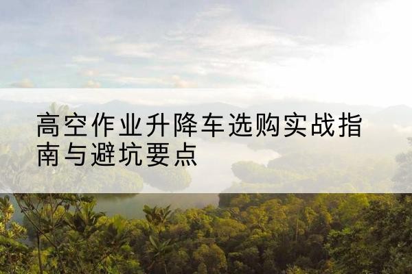 榕城升降车怎么选-高空作业升降车选购实战指南与避坑要点