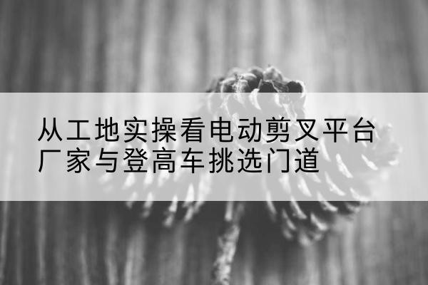 榕城电动剪叉升降平台厂家-从工地实操看电动剪叉平台厂家与登高车挑选门道