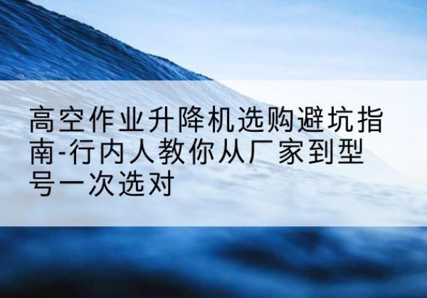 榕城升降平台厂家-高空作业升降机选购避坑指南-行内人教你从厂家到型号一次选对