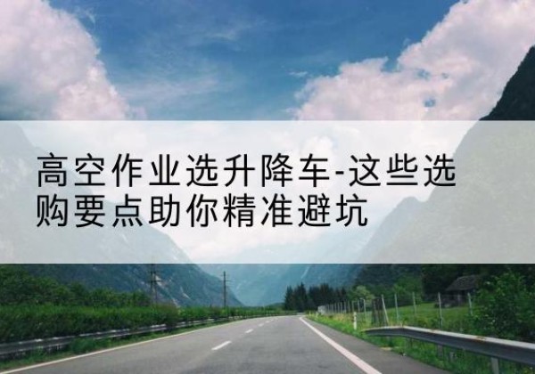 榕城升降车厂家-高空作业选升降车-这些选购要点助你*避坑