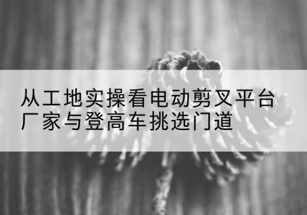 榕城电动剪叉升降平台厂家-从工地实操看电动剪叉平台厂家与登高车挑选门道